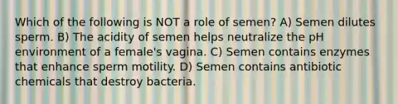 Which of the following is NOT a role of semen? A) Semen dilutes sperm. B) The acidity of semen helps neutralize the pH environment of a female's vagina. C) Semen contains enzymes that enhance sperm motility. D) Semen contains antibiotic chemicals that destroy bacteria.