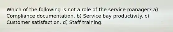 Which of the following is not a role of the service manager? a) Compliance documentation. b) Service bay productivity. c) Customer satisfaction. d) Staff training.