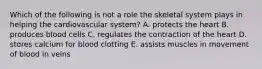 Which of the following is not a role the skeletal system plays in helping the cardiovascular system? A. protects the heart B. produces blood cells C. regulates the contraction of the heart D. stores calcium for blood clotting E. assists muscles in movement of blood in veins
