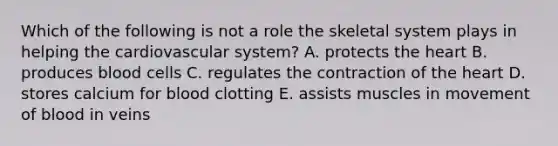 Which of the following is not a role the skeletal system plays in helping the cardiovascular system? A. protects the heart B. produces blood cells C. regulates the contraction of the heart D. stores calcium for blood clotting E. assists muscles in movement of blood in veins