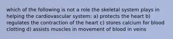 which of the following is not a role the skeletal system plays in helping the cardiovascular system: a) protects the heart b) regulates the contraction of the heart c) stores calcium for blood clotting d) assists muscles in movement of blood in veins