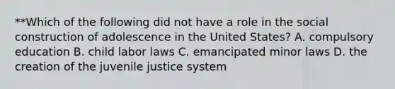 **Which of the following did not have a role in the social construction of adolescence in the United States? A. compulsory education B. child labor laws C. emancipated minor laws D. the creation of the juvenile justice system