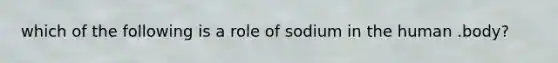 which of the following is a role of sodium in the human .body?