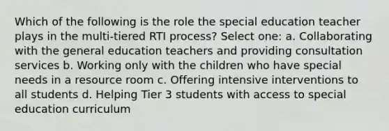 Which of the following is the role the special education teacher plays in the multi-tiered RTI process? Select one: a. Collaborating with the general education teachers and providing consultation services b. Working only with the children who have special needs in a resource room c. Offering intensive interventions to all students d. Helping Tier 3 students with access to special education curriculum