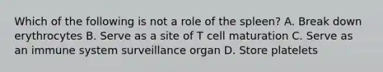 Which of the following is not a role of the spleen? A. Break down erythrocytes B. Serve as a site of T cell maturation C. Serve as an immune system surveillance organ D. Store platelets