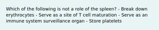 Which of the following is not a role of the spleen? - Break down erythrocytes - Serve as a site of T cell maturation - Serve as an immune system surveillance organ - Store platelets