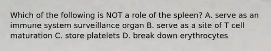 Which of the following is NOT a role of the spleen? A. serve as an immune system surveillance organ B. serve as a site of T cell maturation C. store platelets D. break down erythrocytes