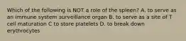 Which of the following is NOT a role of the spleen? A. to serve as an immune system surveillance organ B. to serve as a site of T cell maturation C to store platelets D. to break down erythrocytes