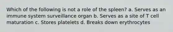 Which of the following is not a role of the spleen? a. Serves as an immune system surveillance organ b. Serves as a site of T cell maturation c. Stores platelets d. Breaks down erythrocytes