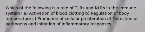 Which of the following is a role of TLRs and NLRs in the immune system? a) Activation of blood clotting b) Regulation of body temperature c) Promotion of cellular proliferation d) Detection of pathogens and initiation of inflammatory responses