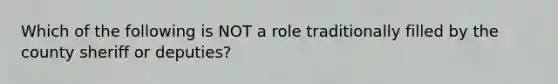 Which of the following is NOT a role traditionally filled by the county sheriff or deputies?