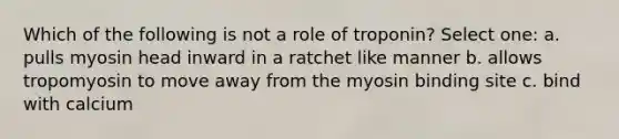 Which of the following is not a role of troponin? Select one: a. pulls myosin head inward in a ratchet like manner b. allows tropomyosin to move away from the myosin binding site c. bind with calcium