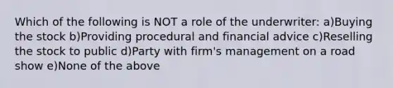 Which of the following is NOT a role of the underwriter: a)Buying the stock b)Providing procedural and financial advice c)Reselling the stock to public d)Party with firm's management on a road show e)None of the above