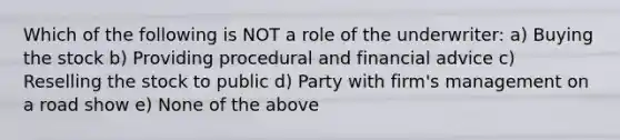 Which of the following is NOT a role of the underwriter: a) Buying the stock b) Providing procedural and financial advice c) Reselling the stock to public d) Party with firm's management on a road show e) None of the above