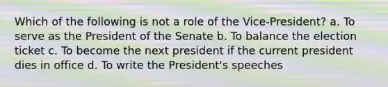 Which of the following is not a role of the Vice-President? a. To serve as the President of the Senate b. To balance the election ticket c. To become the next president if the current president dies in office d. To write the President's speeches