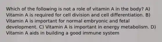 Which of the following is not a role of vitamin A in the body? A) Vitamin A is required for cell division and cell differentiation. B) Vitamin A is important for normal embryonic and fetal development. C) Vitamin A is important in energy metabolism. D) Vitamin A aids in building a good immune system