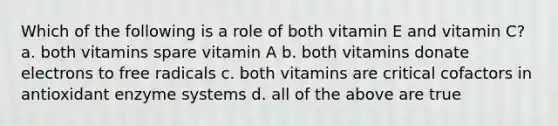 Which of the following is a role of both vitamin E and vitamin C? a. both vitamins spare vitamin A b. both vitamins donate electrons to free radicals c. both vitamins are critical cofactors in antioxidant enzyme systems d. all of the above are true