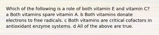 Which of the following is a role of both vitamin E and vitamin C? a Both vitamins spare vitamin A. b Both vitamins donate electrons to free radicals. c Both vitamins are critical cofactors in antioxidant enzyme systems. d All of the above are true.