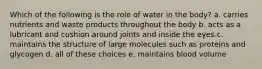 Which of the following is the role of water in the body? a. carries nutrients and waste products throughout the body b. acts as a lubricant and cushion around joints and inside the eyes c. maintains the structure of large molecules such as proteins and glycogen d. all of these choices e. maintains blood volume