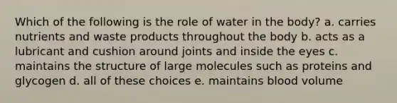 Which of the following is the role of water in the body? a. carries nutrients and waste products throughout the body b. acts as a lubricant and cushion around joints and inside the eyes c. maintains the structure of large molecules such as proteins and glycogen d. all of these choices e. maintains blood volume