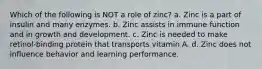 Which of the following is NOT a role of zinc? a. Zinc is a part of insulin and many enzymes. b. Zinc assists in immune function and in growth and development. c. Zinc is needed to make retinol-binding protein that transports vitamin A. d. Zinc does not influence behavior and learning performance.