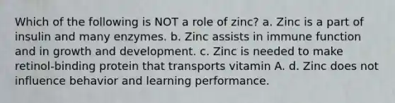 Which of the following is NOT a role of zinc? a. Zinc is a part of insulin and many enzymes. b. Zinc assists in immune function and in growth and development. c. Zinc is needed to make retinol-binding protein that transports vitamin A. d. Zinc does not influence behavior and learning performance.