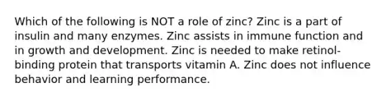 Which of the following is NOT a role of zinc? Zinc is a part of insulin and many enzymes. Zinc assists in immune function and in <a href='https://www.questionai.com/knowledge/kde2iCObwW-growth-and-development' class='anchor-knowledge'>growth and development</a>. Zinc is needed to make retinol-binding protein that transports vitamin A. Zinc does not influence behavior and learning performance.