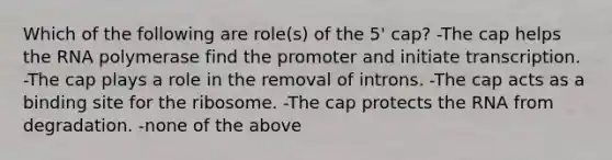 Which of the following are role(s) of the 5' cap? -The cap helps the RNA polymerase find the promoter and initiate transcription. -The cap plays a role in the removal of introns. -The cap acts as a binding site for the ribosome. -The cap protects the RNA from degradation. -none of the above