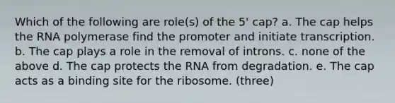 Which of the following are role(s) of the 5' cap? a. The cap helps the RNA polymerase find the promoter and initiate transcription. b. The cap plays a role in the removal of introns. c. none of the above d. The cap protects the RNA from degradation. e. The cap acts as a binding site for the ribosome. (three)