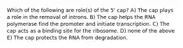 Which of the following are role(s) of the 5' cap? A) The cap plays a role in the removal of introns. B) The cap helps the RNA polymerase find the promoter and initiate transcription. C) The cap acts as a binding site for the ribosome. D) none of the above E) The cap protects the RNA from degradation.