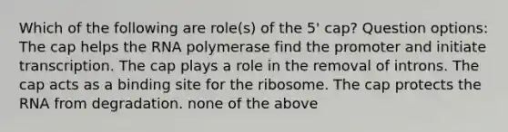 Which of the following are role(s) of the 5' cap? Question options: The cap helps the RNA polymerase find the promoter and initiate transcription. The cap plays a role in the removal of introns. The cap acts as a binding site for the ribosome. The cap protects the RNA from degradation. none of the above