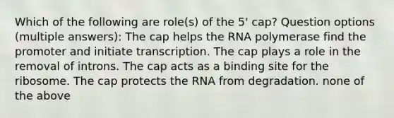 Which of the following are role(s) of the 5' cap? Question options (multiple answers): The cap helps the RNA polymerase find the promoter and initiate transcription. The cap plays a role in the removal of introns. The cap acts as a binding site for the ribosome. The cap protects the RNA from degradation. none of the above