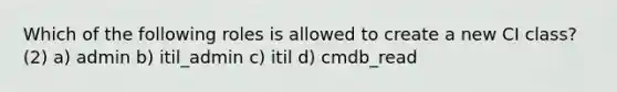 Which of the following roles is allowed to create a new CI class? (2) a) admin b) itil_admin c) itil d) cmdb_read