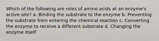 Which of the following are roles of <a href='https://www.questionai.com/knowledge/k9gb720LCl-amino-acids' class='anchor-knowledge'>amino acids</a> at an enzyme's active site? a. Binding the substrate to the enzyme b. Preventing the substrate from entering the chemical reaction c. Converting the enzyme to receive a different substrate d. Changing the enzyme itself