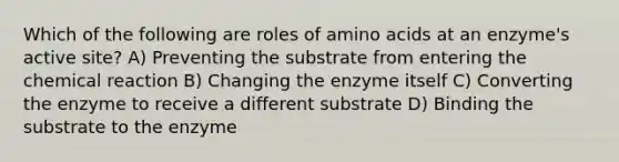 Which of the following are roles of amino acids at an enzyme's active site? A) Preventing the substrate from entering the chemical reaction B) Changing the enzyme itself C) Converting the enzyme to receive a different substrate D) Binding the substrate to the enzyme