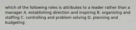 which of the following roles is attributes to a leader rather than a manager A. establishing direction and inspiring B. organizing and staffing C. controlling and problem solving D. planning and budgeting