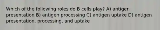 Which of the following roles do B cells play? A) antigen presentation B) antigen processing C) antigen uptake D) antigen presentation, processing, and uptake