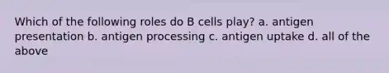 Which of the following roles do B cells play? a. antigen presentation b. antigen processing c. antigen uptake d. all of the above