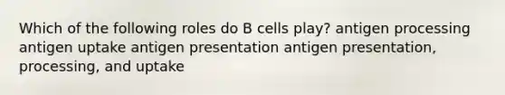 Which of the following roles do B cells play? antigen processing antigen uptake antigen presentation antigen presentation, processing, and uptake