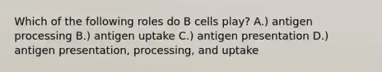 Which of the following roles do B cells play? A.) antigen processing B.) antigen uptake C.) antigen presentation D.) antigen presentation, processing, and uptake