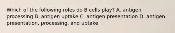 Which of the following roles do B cells play? A. antigen processing B. antigen uptake C. antigen presentation D. antigen presentation, processing, and uptake