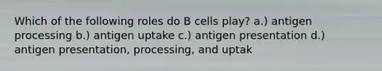 Which of the following roles do B cells play? a.) antigen processing b.) antigen uptake c.) antigen presentation d.) antigen presentation, processing, and uptak