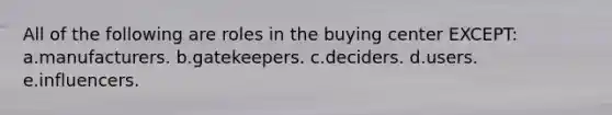 All of the following are roles in the buying center EXCEPT: a.manufacturers. b.gatekeepers. c.deciders. d.users. e.influencers.