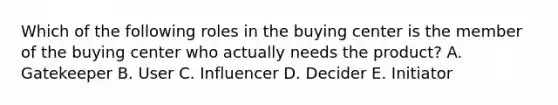 Which of the following roles in the buying center is the member of the buying center who actually needs the​ product? A. Gatekeeper B. User C. Influencer D. Decider E. Initiator