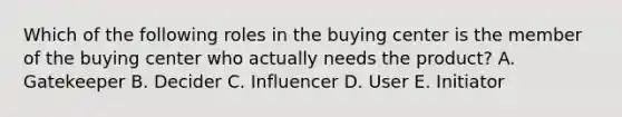 Which of the following roles in the buying center is the member of the buying center who actually needs the​ product? A. Gatekeeper B. Decider C. Influencer D. User E. Initiator