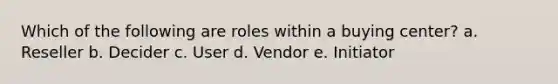 Which of the following are roles within a buying center? a. Reseller b. Decider c. User d. Vendor e. Initiator