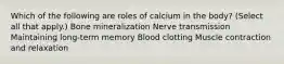 Which of the following are roles of calcium in the body? (Select all that apply.) Bone mineralization Nerve transmission Maintaining long-term memory Blood clotting Muscle contraction and relaxation