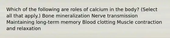 Which of the following are roles of calcium in the body? (Select all that apply.) Bone mineralization Nerve transmission Maintaining long-term memory Blood clotting Muscle contraction and relaxation