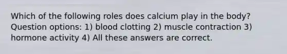 Which of the following roles does calcium play in the body?Question options: 1) blood clotting 2) <a href='https://www.questionai.com/knowledge/k0LBwLeEer-muscle-contraction' class='anchor-knowledge'>muscle contraction</a> 3) hormone activity 4) All these answers are correct.