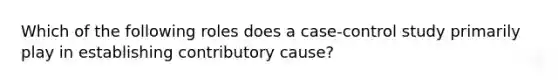 Which of the following roles does a case-control study primarily play in establishing contributory cause?